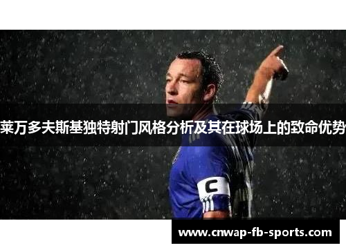 莱万多夫斯基独特射门风格分析及其在球场上的致命优势