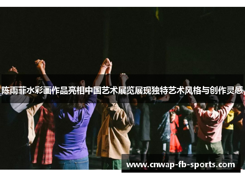 陈雨菲水彩画作品亮相中国艺术展览展现独特艺术风格与创作灵感 陈雨菲水彩画作品亮相中国艺术展览展现独特艺术风格与创作灵感